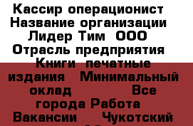 Кассир-операционист › Название организации ­ Лидер Тим, ООО › Отрасль предприятия ­ Книги, печатные издания › Минимальный оклад ­ 15 000 - Все города Работа » Вакансии   . Чукотский АО